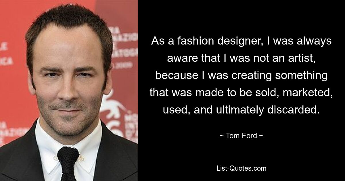 As a fashion designer, I was always aware that I was not an artist, because I was creating something that was made to be sold, marketed, used, and ultimately discarded. — © Tom Ford