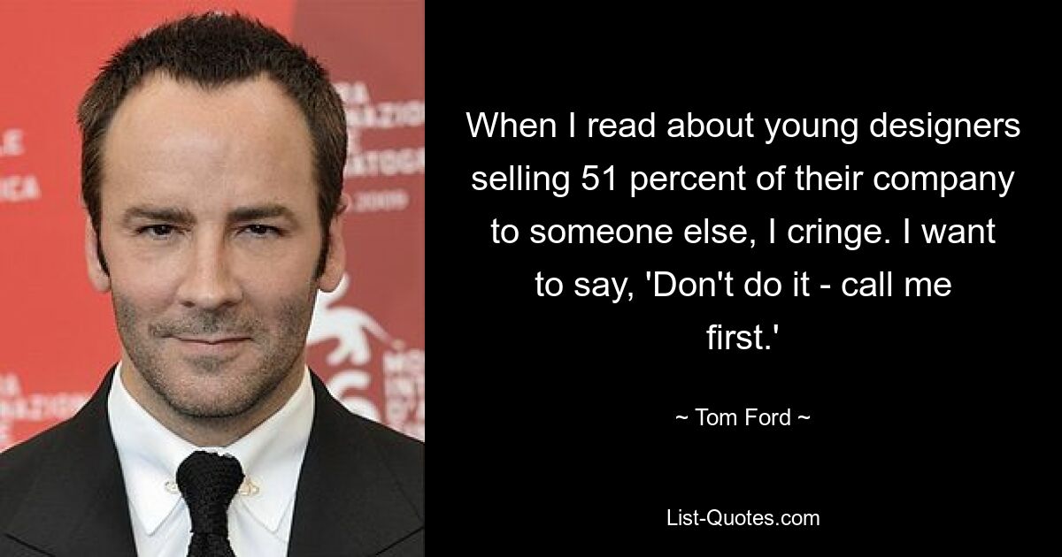 When I read about young designers selling 51 percent of their company to someone else, I cringe. I want to say, 'Don't do it - call me first.' — © Tom Ford