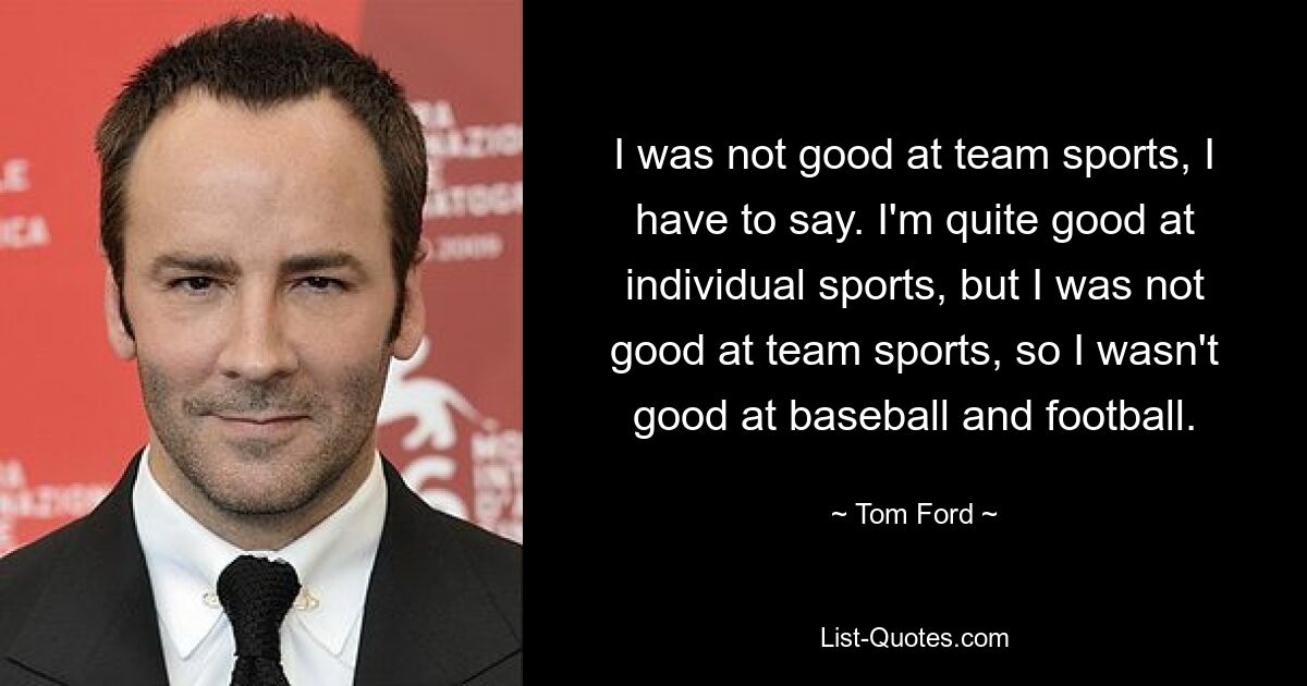 I was not good at team sports, I have to say. I'm quite good at individual sports, but I was not good at team sports, so I wasn't good at baseball and football. — © Tom Ford