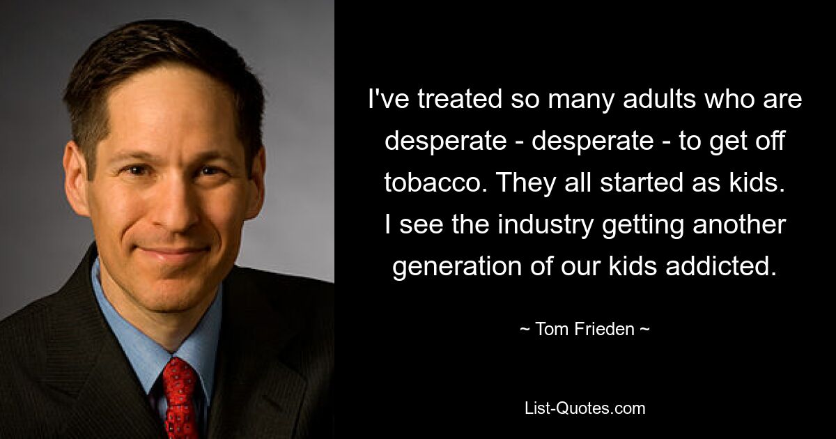 I've treated so many adults who are desperate - desperate - to get off tobacco. They all started as kids. I see the industry getting another generation of our kids addicted. — © Tom Frieden