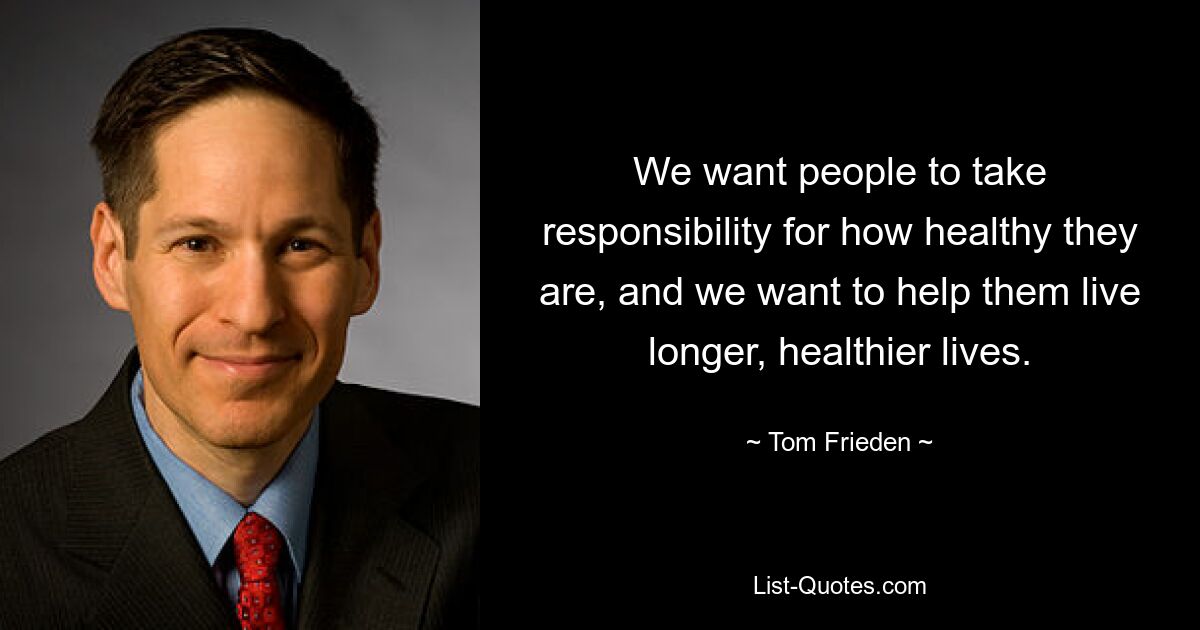 We want people to take responsibility for how healthy they are, and we want to help them live longer, healthier lives. — © Tom Frieden