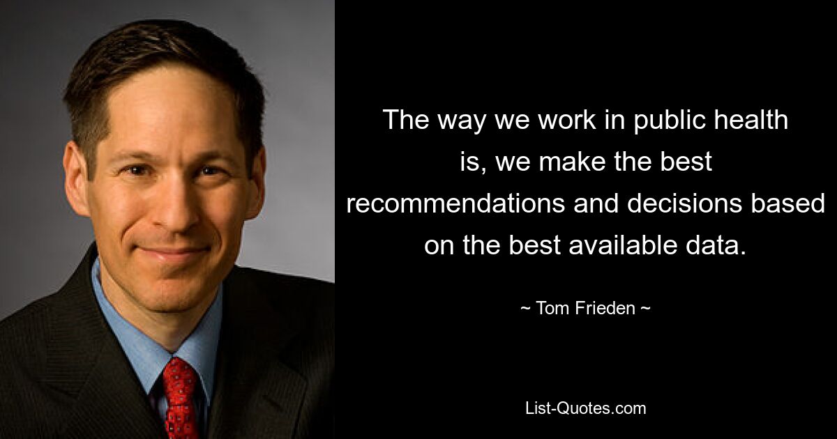 The way we work in public health is, we make the best recommendations and decisions based on the best available data. — © Tom Frieden