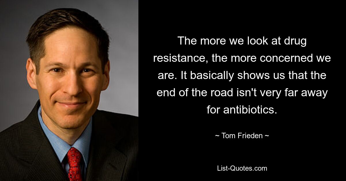 The more we look at drug resistance, the more concerned we are. It basically shows us that the end of the road isn't very far away for antibiotics. — © Tom Frieden