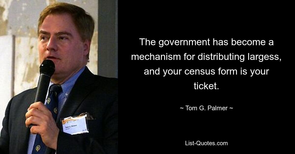 The government has become a mechanism for distributing largess, and your census form is your ticket. — © Tom G. Palmer