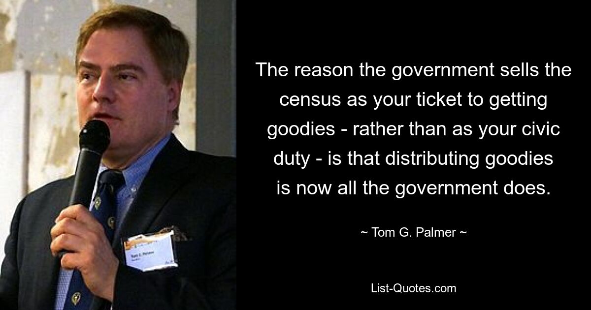 The reason the government sells the census as your ticket to getting goodies - rather than as your civic duty - is that distributing goodies is now all the government does. — © Tom G. Palmer