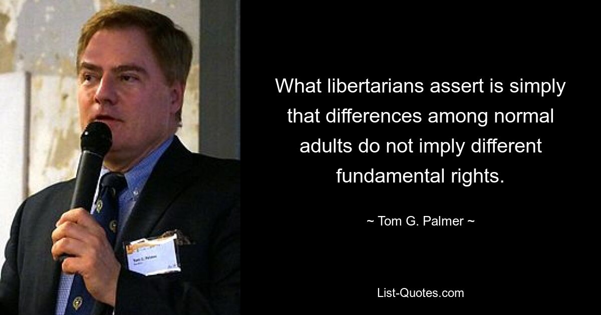 What libertarians assert is simply that differences among normal adults do not imply different fundamental rights. — © Tom G. Palmer