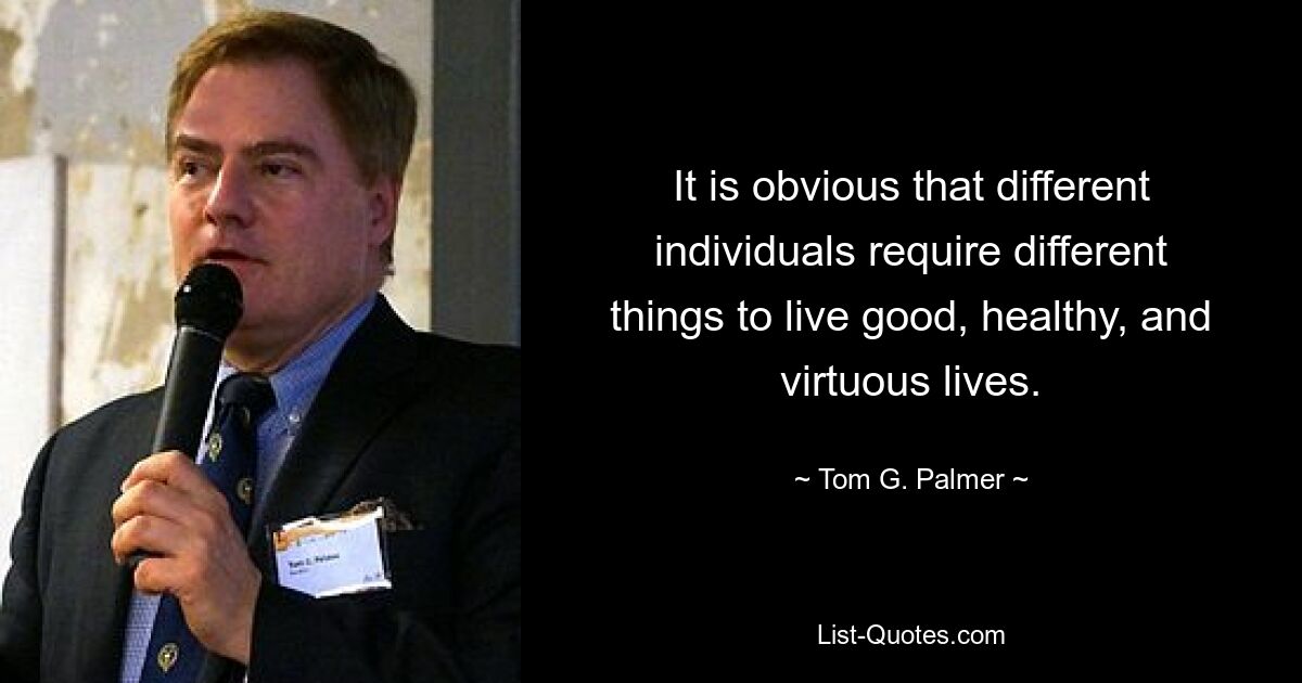 It is obvious that different individuals require different things to live good, healthy, and virtuous lives. — © Tom G. Palmer