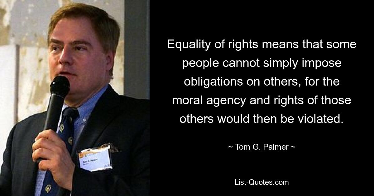 Equality of rights means that some people cannot simply impose obligations on others, for the moral agency and rights of those others would then be violated. — © Tom G. Palmer