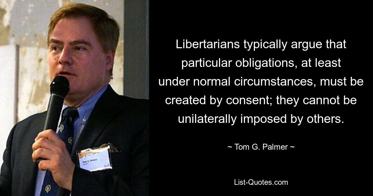 Libertarians typically argue that particular obligations, at least under normal circumstances, must be created by consent; they cannot be unilaterally imposed by others. — © Tom G. Palmer