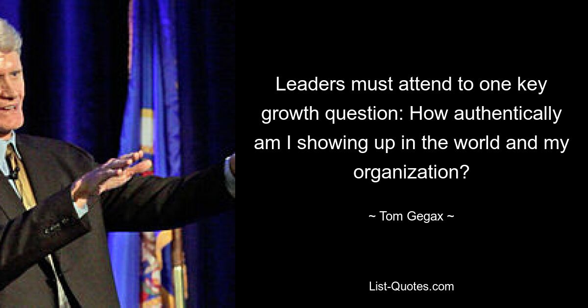 Leaders must attend to one key growth question: How authentically am I showing up in the world and my organization? — © Tom Gegax