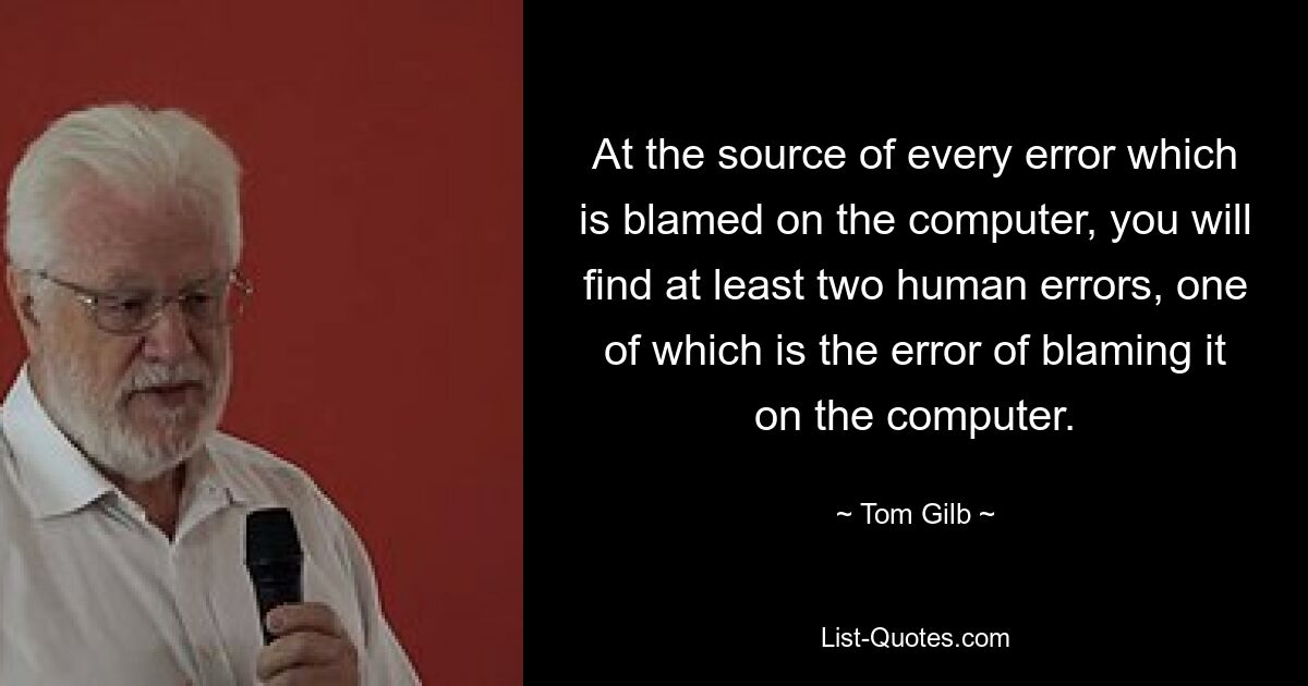 At the source of every error which is blamed on the computer, you will find at least two human errors, one of which is the error of blaming it on the computer. — © Tom Gilb