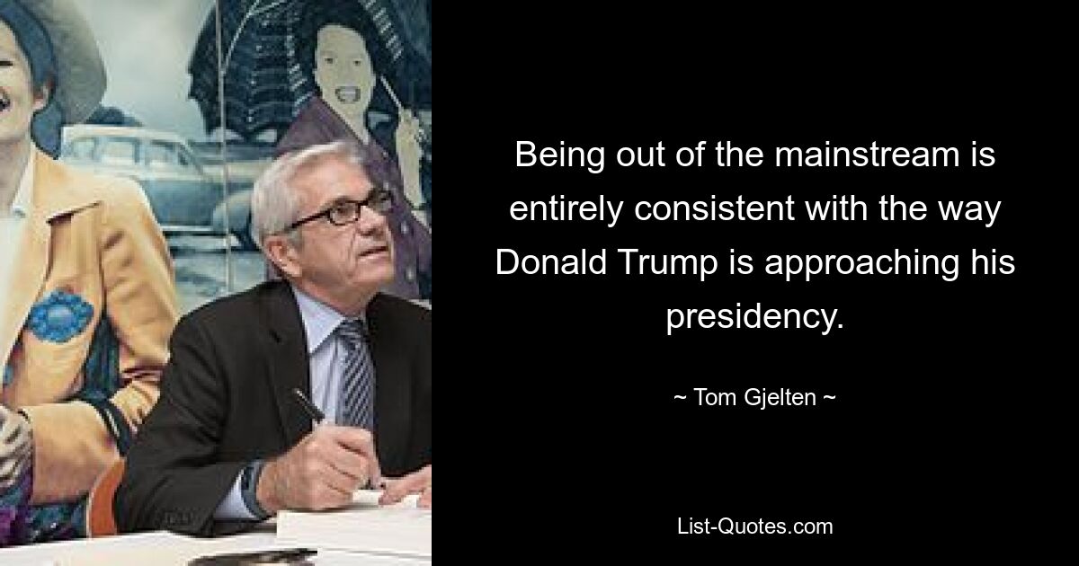 Being out of the mainstream is entirely consistent with the way Donald Trump is approaching his presidency. — © Tom Gjelten