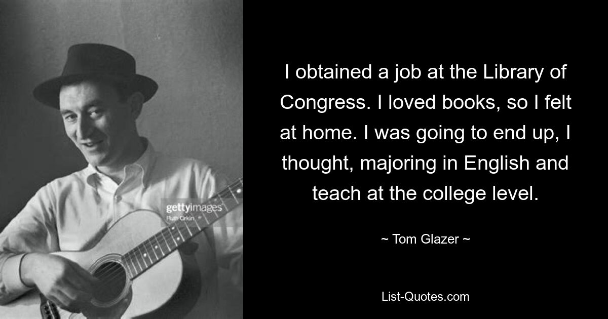 I obtained a job at the Library of Congress. I loved books, so I felt at home. I was going to end up, I thought, majoring in English and teach at the college level. — © Tom Glazer