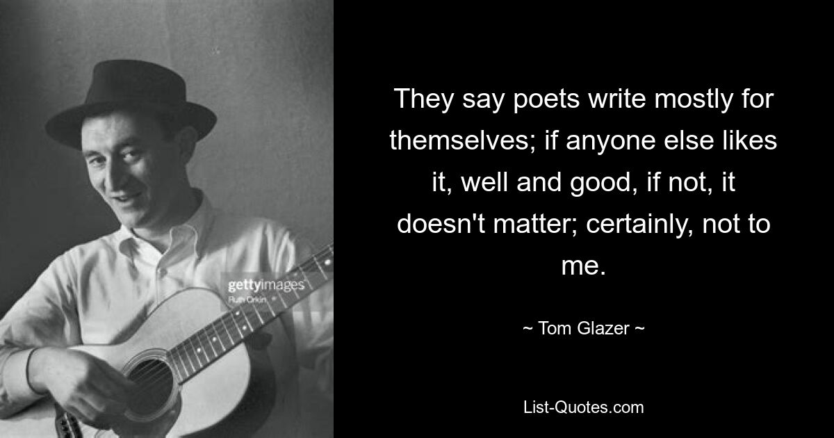 They say poets write mostly for themselves; if anyone else likes it, well and good, if not, it doesn't matter; certainly, not to me. — © Tom Glazer