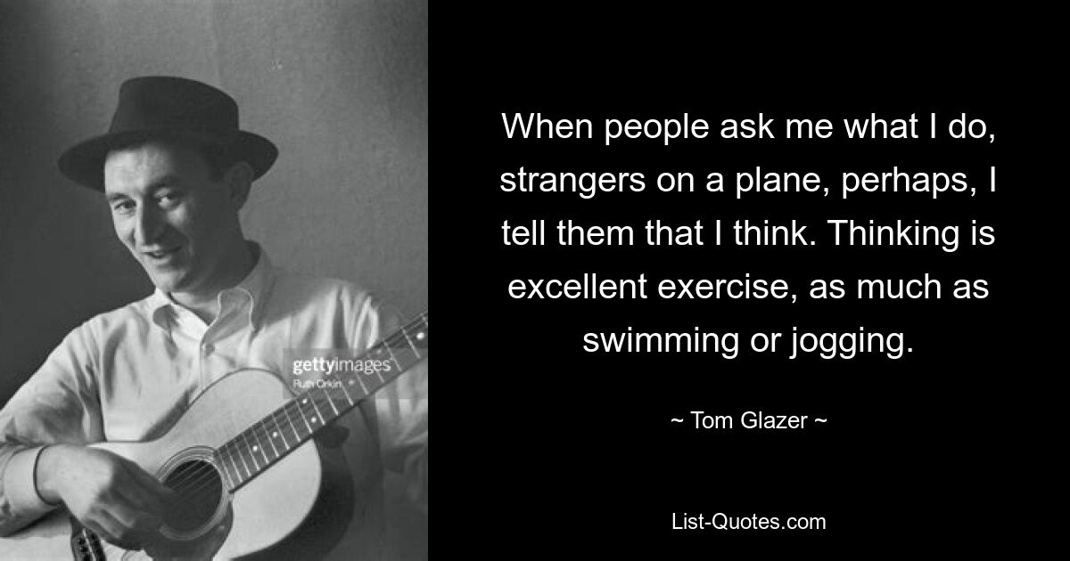 When people ask me what I do, strangers on a plane, perhaps, I tell them that I think. Thinking is excellent exercise, as much as swimming or jogging. — © Tom Glazer