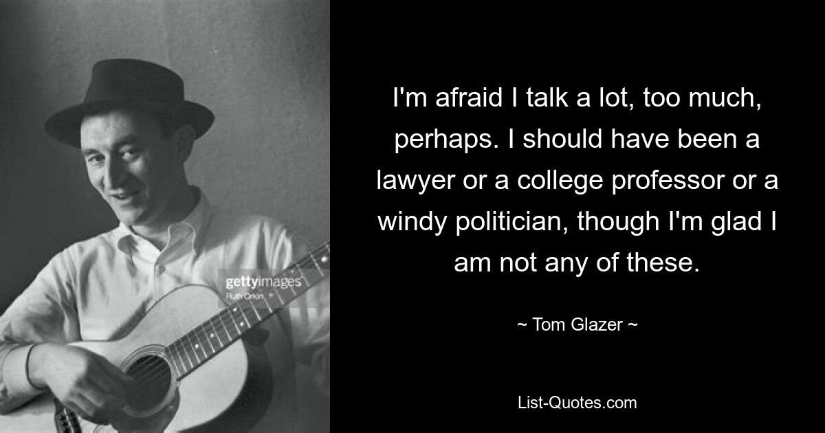 I'm afraid I talk a lot, too much, perhaps. I should have been a lawyer or a college professor or a windy politician, though I'm glad I am not any of these. — © Tom Glazer