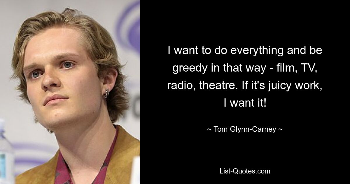 I want to do everything and be greedy in that way - film, TV, radio, theatre. If it's juicy work, I want it! — © Tom Glynn-Carney