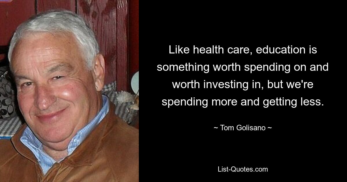 Like health care, education is something worth spending on and worth investing in, but we're spending more and getting less. — © Tom Golisano