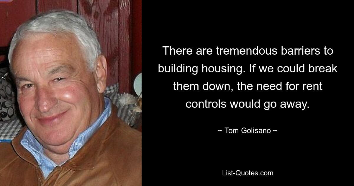 There are tremendous barriers to building housing. If we could break them down, the need for rent controls would go away. — © Tom Golisano