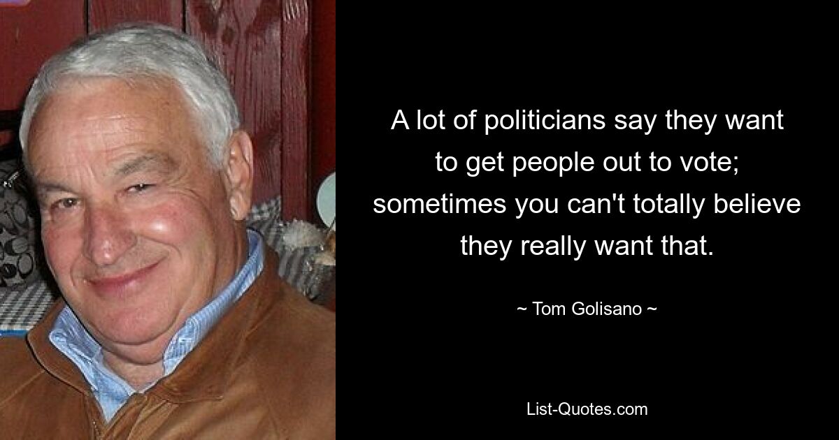 A lot of politicians say they want to get people out to vote; sometimes you can't totally believe they really want that. — © Tom Golisano