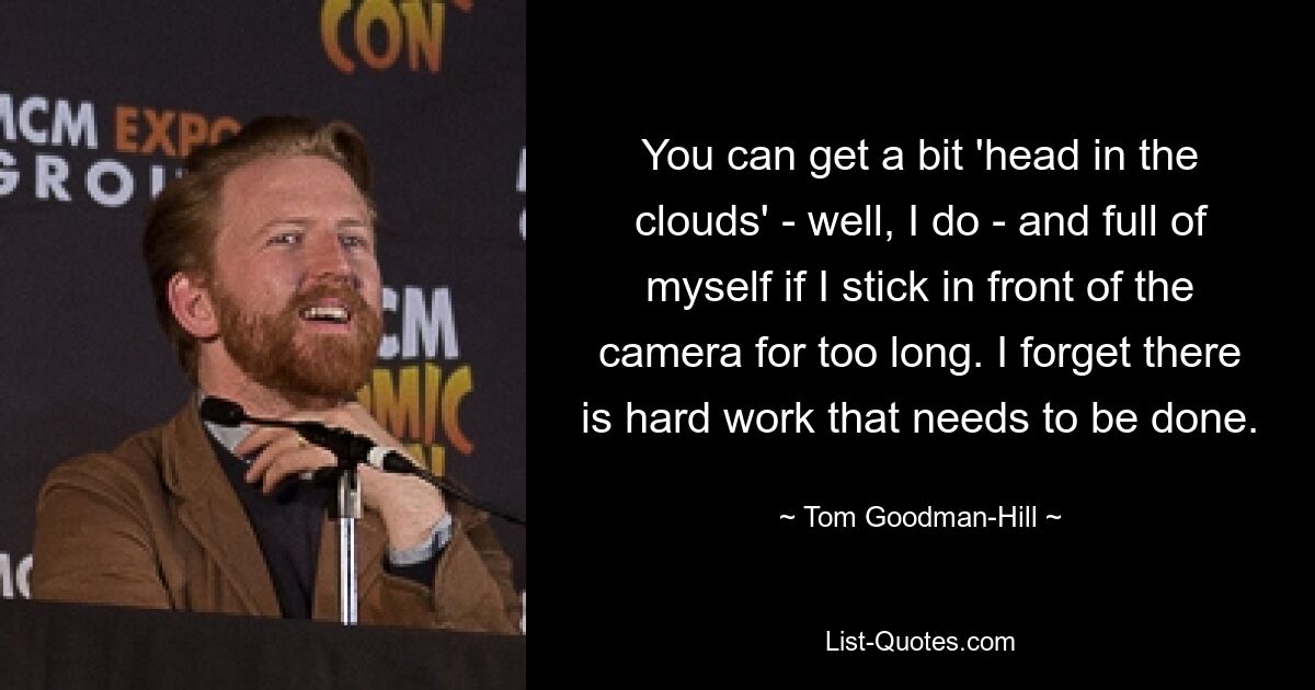 You can get a bit 'head in the clouds' - well, I do - and full of myself if I stick in front of the camera for too long. I forget there is hard work that needs to be done. — © Tom Goodman-Hill