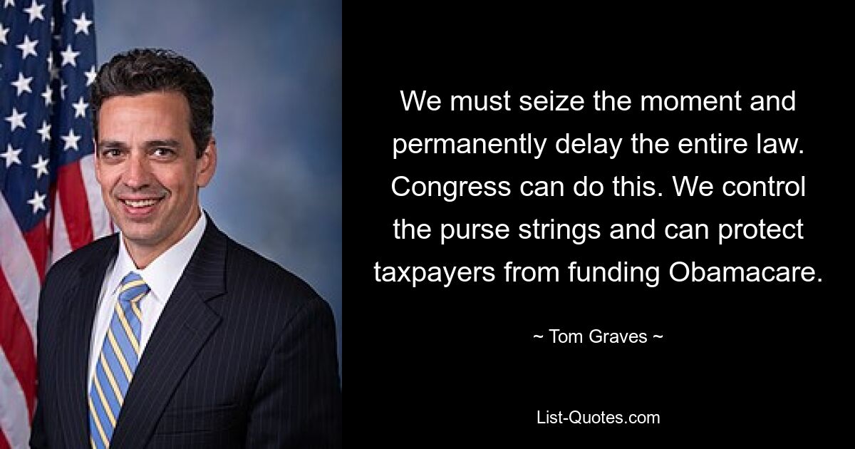 We must seize the moment and permanently delay the entire law. Congress can do this. We control the purse strings and can protect taxpayers from funding Obamacare. — © Tom Graves