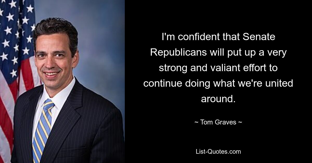 I'm confident that Senate Republicans will put up a very strong and valiant effort to continue doing what we're united around. — © Tom Graves