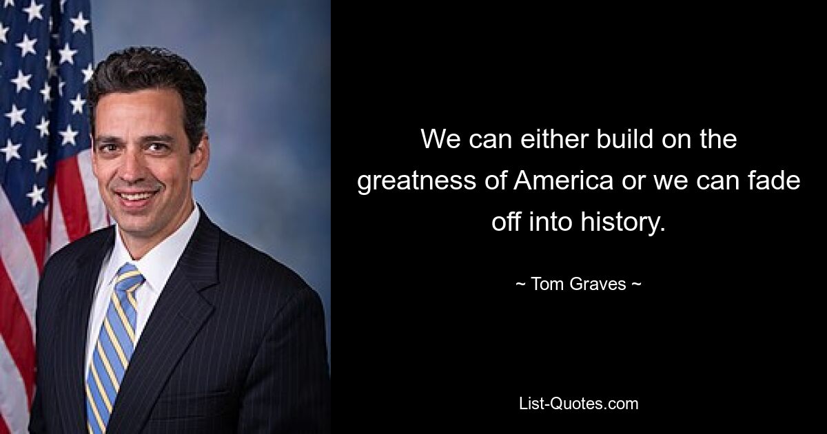 We can either build on the greatness of America or we can fade off into history. — © Tom Graves