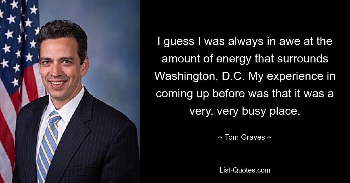 I guess I was always in awe at the amount of energy that surrounds Washington, D.C. My experience in coming up before was that it was a very, very busy place. — © Tom Graves