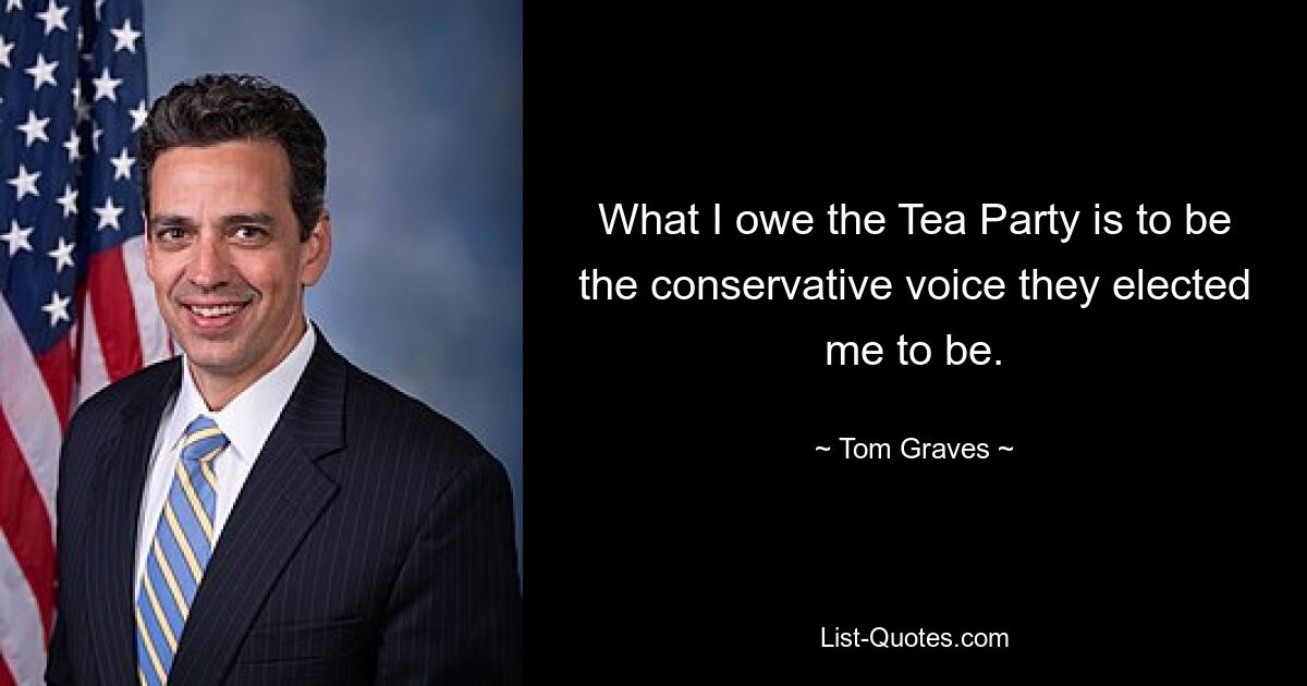 What I owe the Tea Party is to be the conservative voice they elected me to be. — © Tom Graves