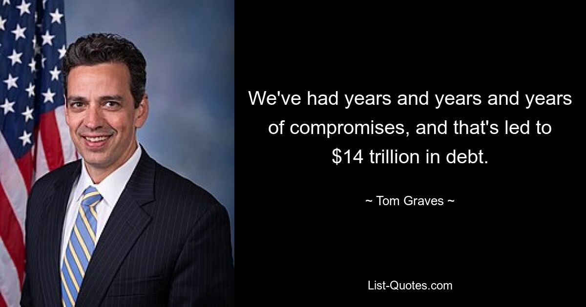 We've had years and years and years of compromises, and that's led to $14 trillion in debt. — © Tom Graves