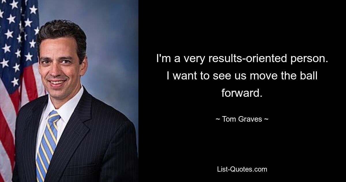 I'm a very results-oriented person. I want to see us move the ball forward. — © Tom Graves