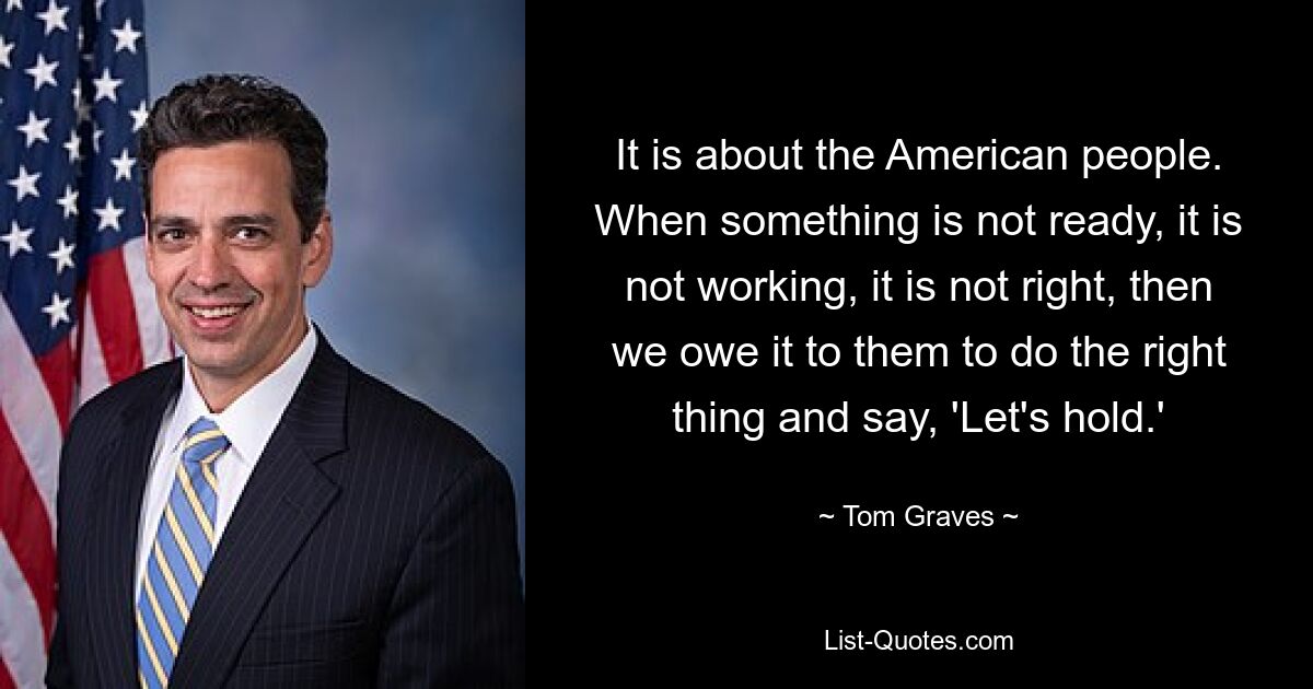 It is about the American people. When something is not ready, it is not working, it is not right, then we owe it to them to do the right thing and say, 'Let's hold.' — © Tom Graves