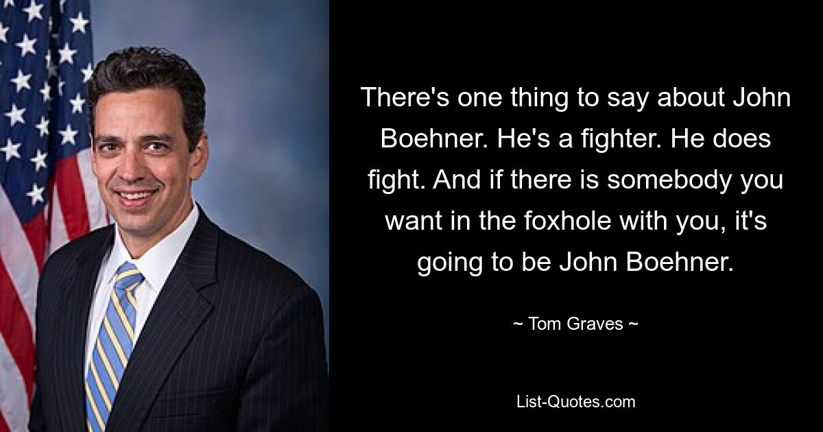 There's one thing to say about John Boehner. He's a fighter. He does fight. And if there is somebody you want in the foxhole with you, it's going to be John Boehner. — © Tom Graves