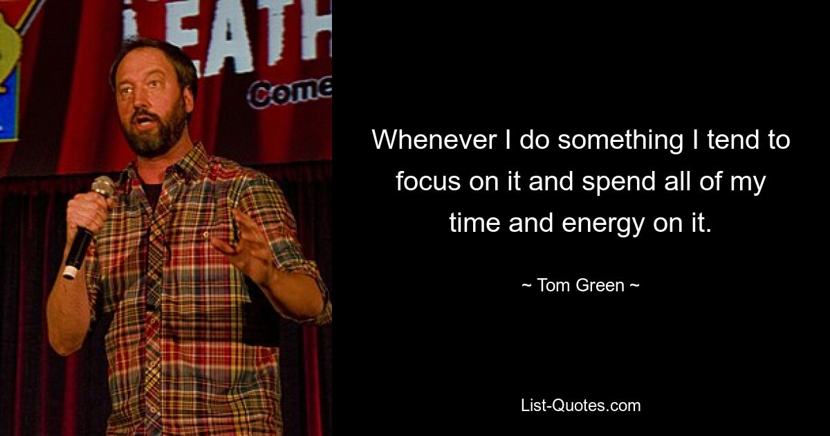 Whenever I do something I tend to focus on it and spend all of my time and energy on it. — © Tom Green