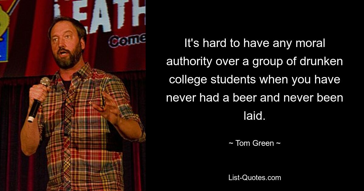 It's hard to have any moral authority over a group of drunken college students when you have never had a beer and never been laid. — © Tom Green