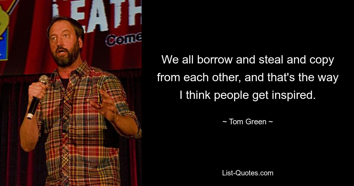 We all borrow and steal and copy from each other, and that's the way I think people get inspired. — © Tom Green