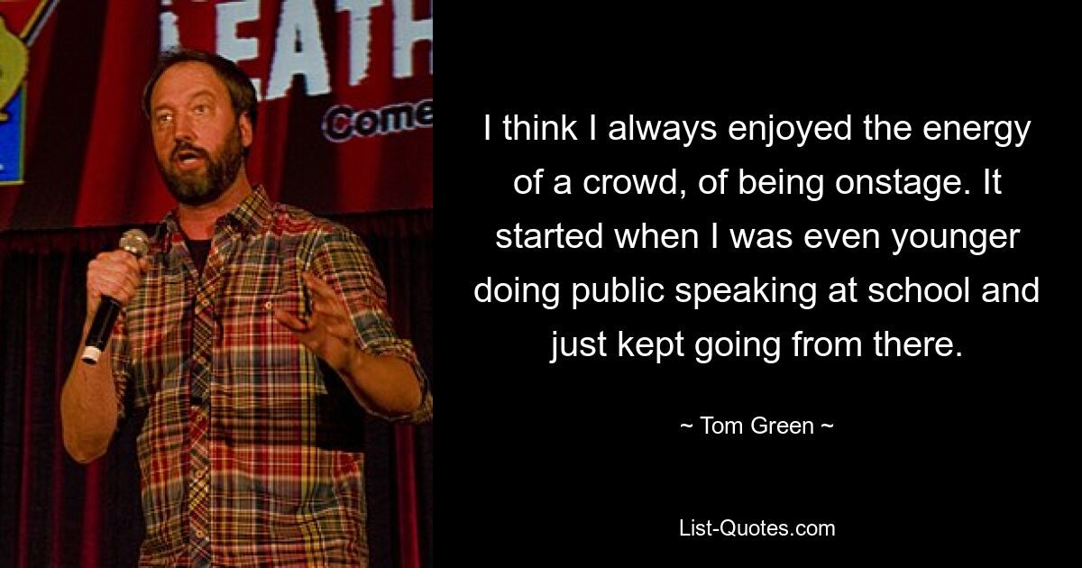 I think I always enjoyed the energy of a crowd, of being onstage. It started when I was even younger doing public speaking at school and just kept going from there. — © Tom Green