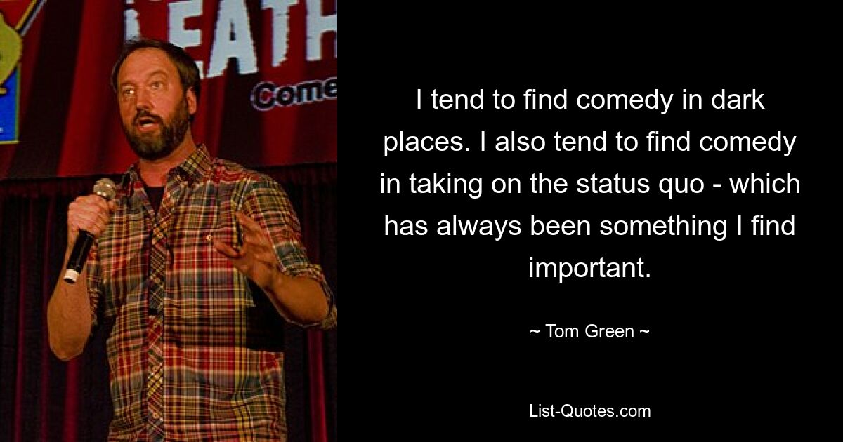 I tend to find comedy in dark places. I also tend to find comedy in taking on the status quo - which has always been something I find important. — © Tom Green