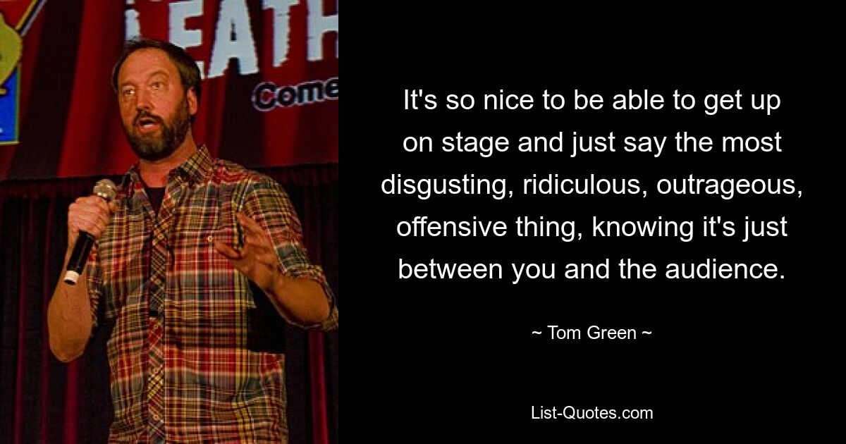 It's so nice to be able to get up on stage and just say the most disgusting, ridiculous, outrageous, offensive thing, knowing it's just between you and the audience. — © Tom Green