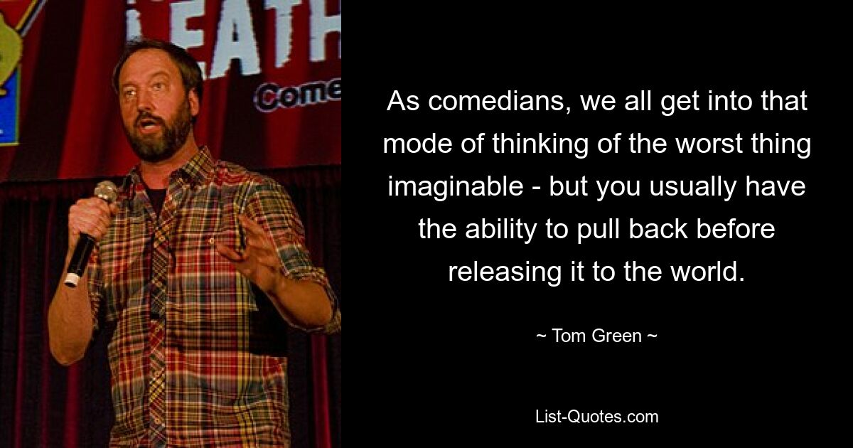 As comedians, we all get into that mode of thinking of the worst thing imaginable - but you usually have the ability to pull back before releasing it to the world. — © Tom Green