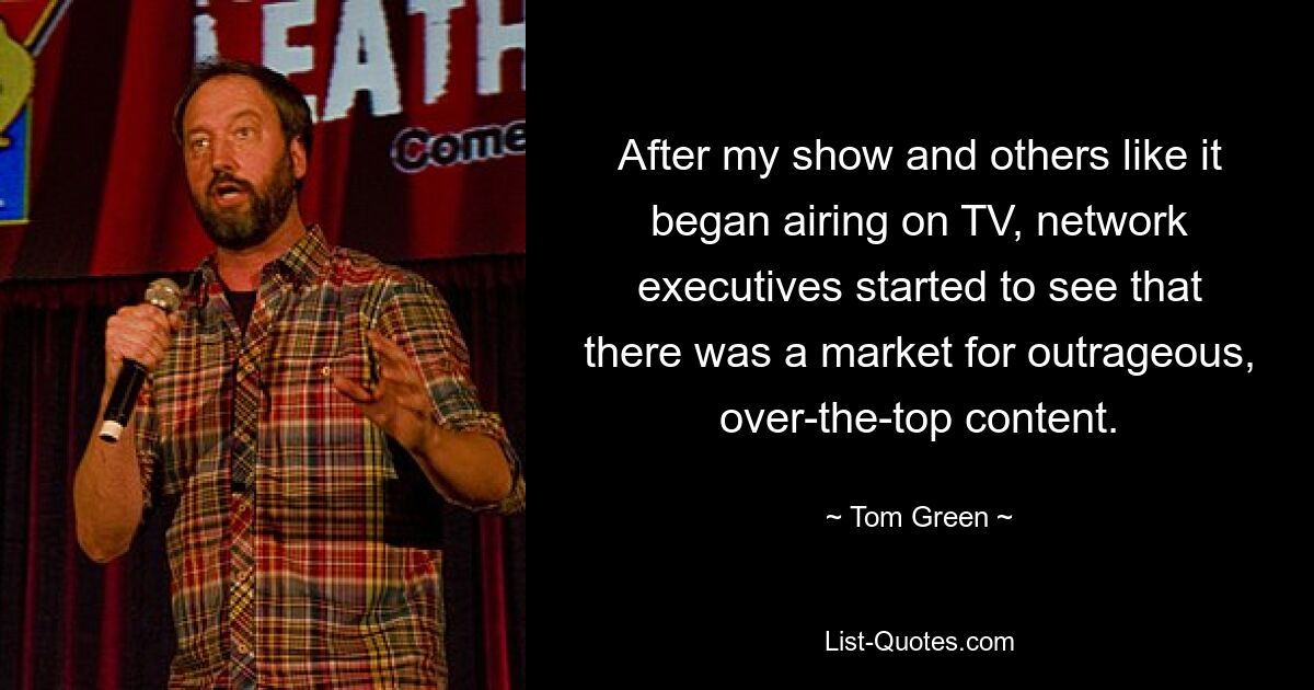 After my show and others like it began airing on TV, network executives started to see that there was a market for outrageous, over-the-top content. — © Tom Green