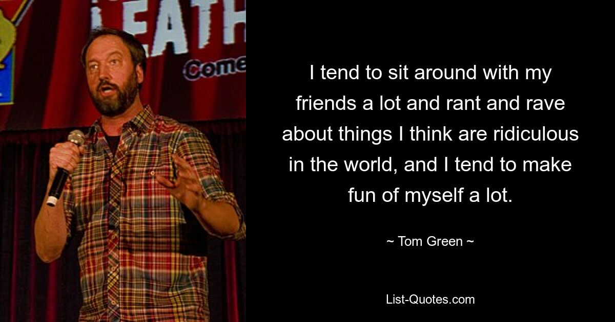 I tend to sit around with my friends a lot and rant and rave about things I think are ridiculous in the world, and I tend to make fun of myself a lot. — © Tom Green