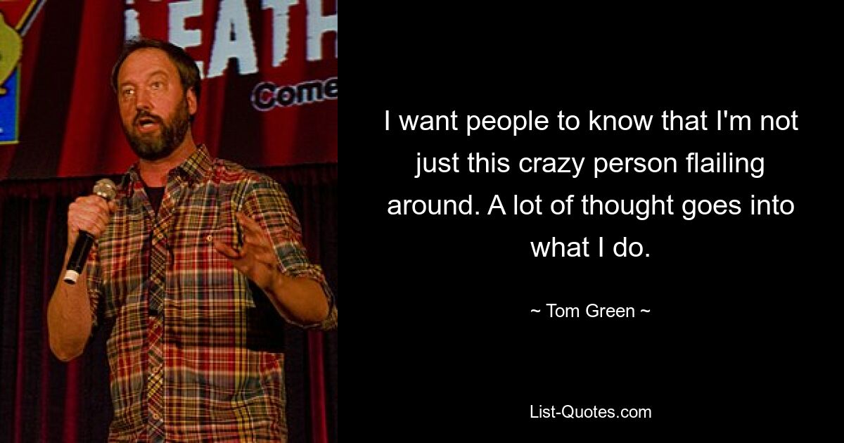 I want people to know that I'm not just this crazy person flailing around. A lot of thought goes into what I do. — © Tom Green