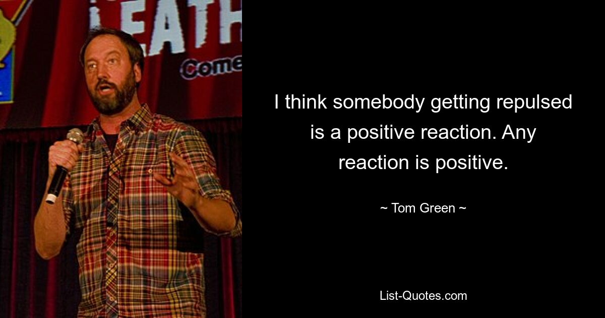 I think somebody getting repulsed is a positive reaction. Any reaction is positive. — © Tom Green