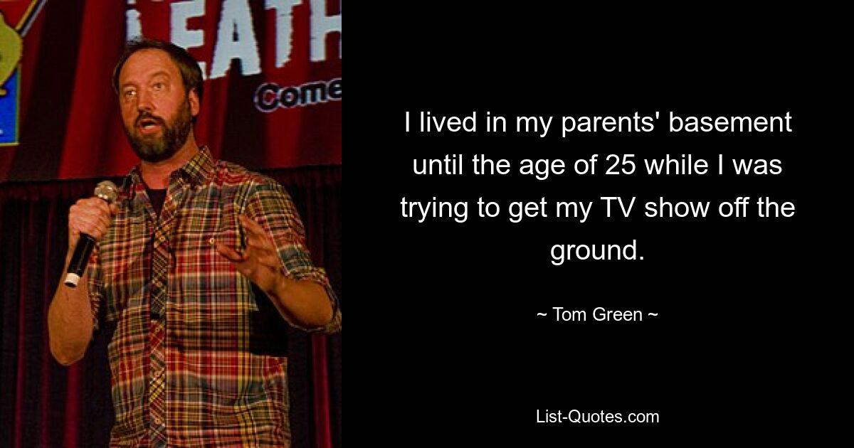 I lived in my parents' basement until the age of 25 while I was trying to get my TV show off the ground. — © Tom Green