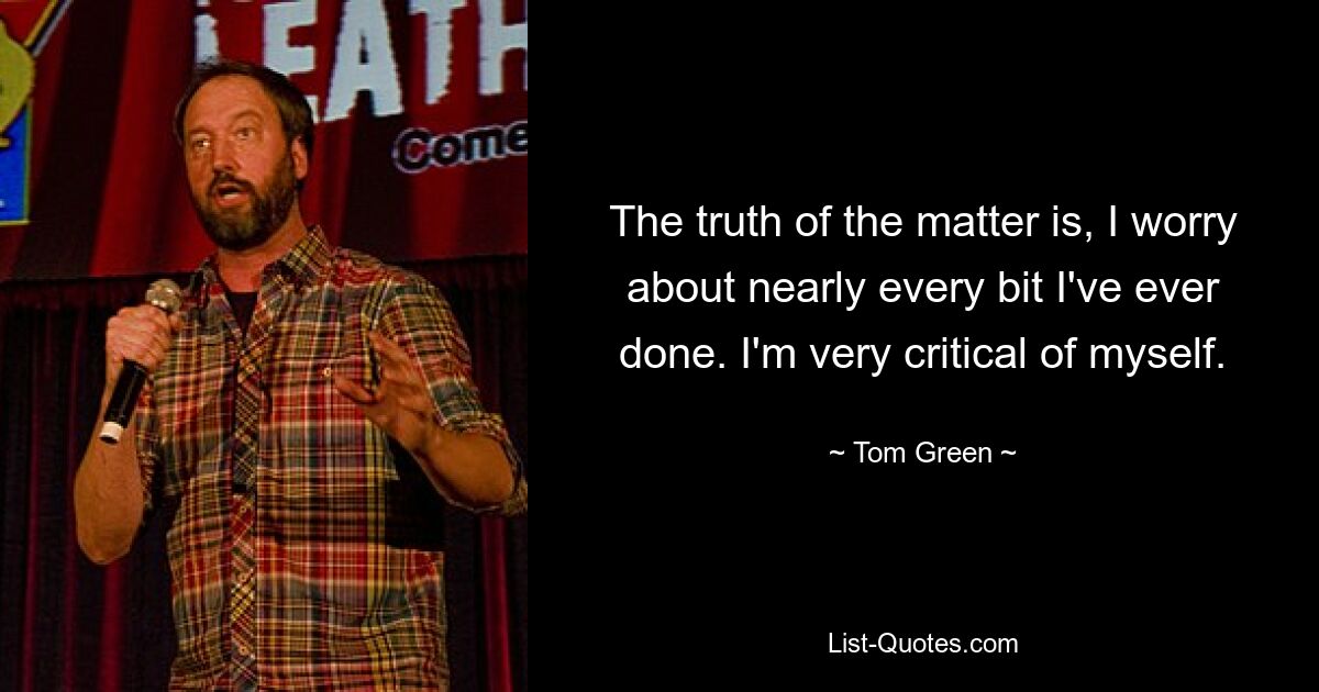 The truth of the matter is, I worry about nearly every bit I've ever done. I'm very critical of myself. — © Tom Green