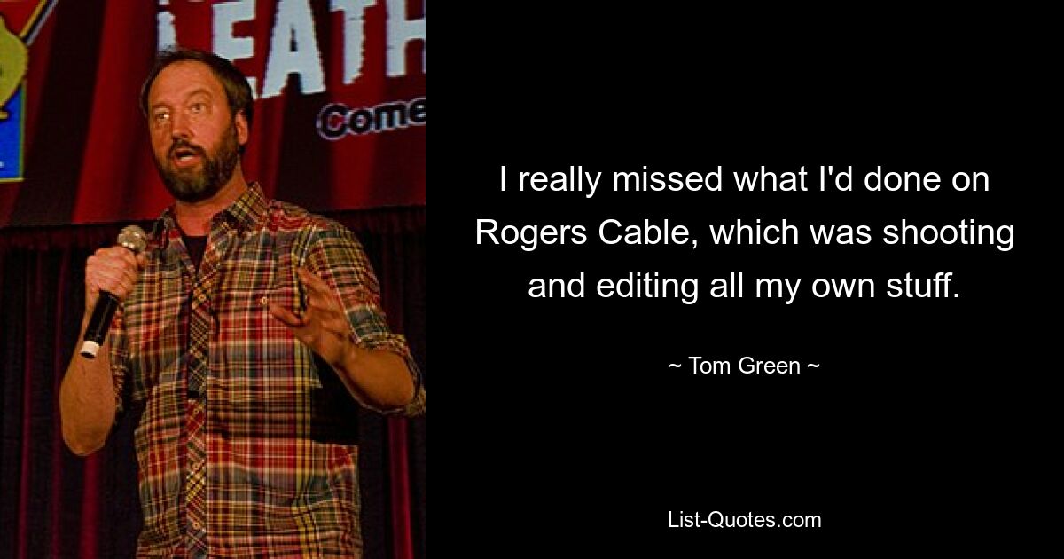 I really missed what I'd done on Rogers Cable, which was shooting and editing all my own stuff. — © Tom Green