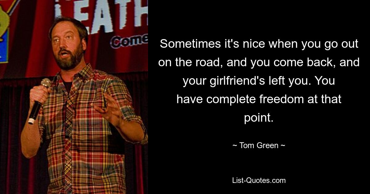 Sometimes it's nice when you go out on the road, and you come back, and your girlfriend's left you. You have complete freedom at that point. — © Tom Green