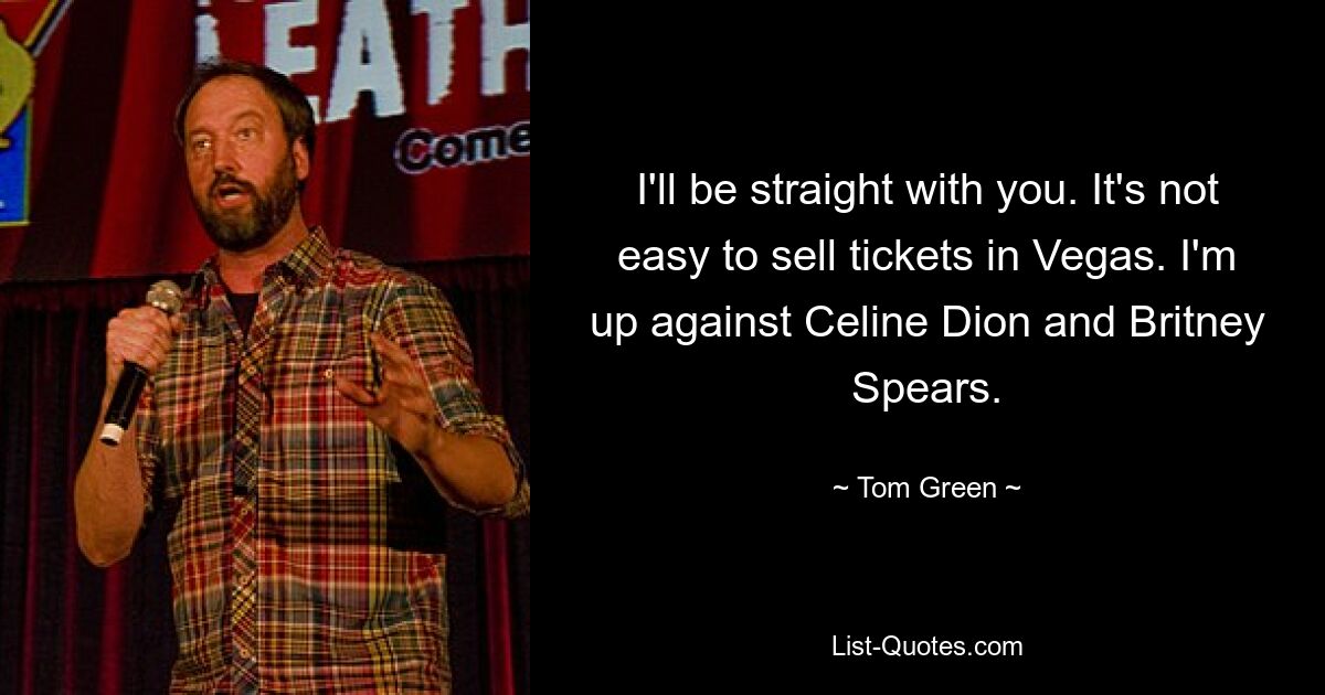 I'll be straight with you. It's not easy to sell tickets in Vegas. I'm up against Celine Dion and Britney Spears. — © Tom Green